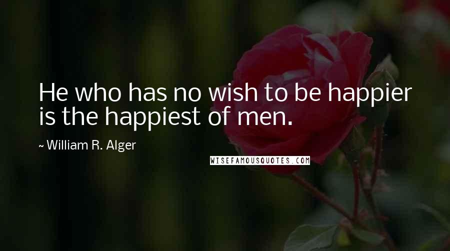 William R. Alger Quotes: He who has no wish to be happier is the happiest of men.