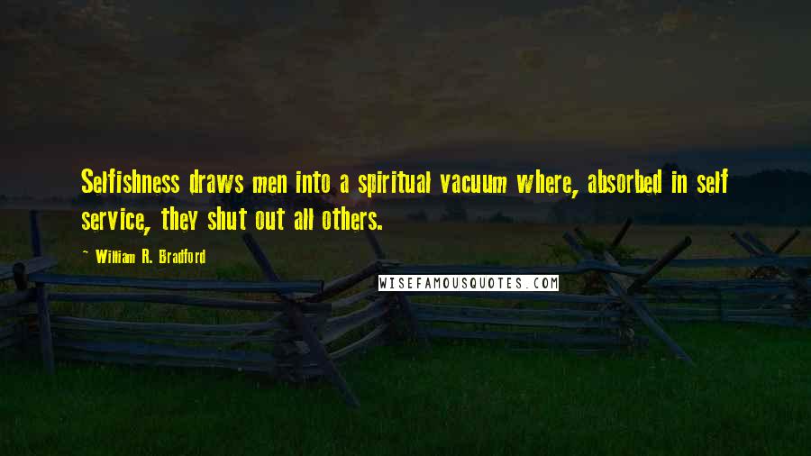 William R. Bradford Quotes: Selfishness draws men into a spiritual vacuum where, absorbed in self service, they shut out all others.