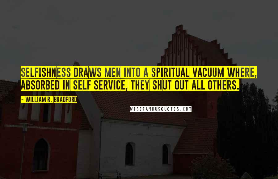 William R. Bradford Quotes: Selfishness draws men into a spiritual vacuum where, absorbed in self service, they shut out all others.