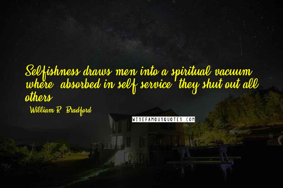 William R. Bradford Quotes: Selfishness draws men into a spiritual vacuum where, absorbed in self service, they shut out all others.