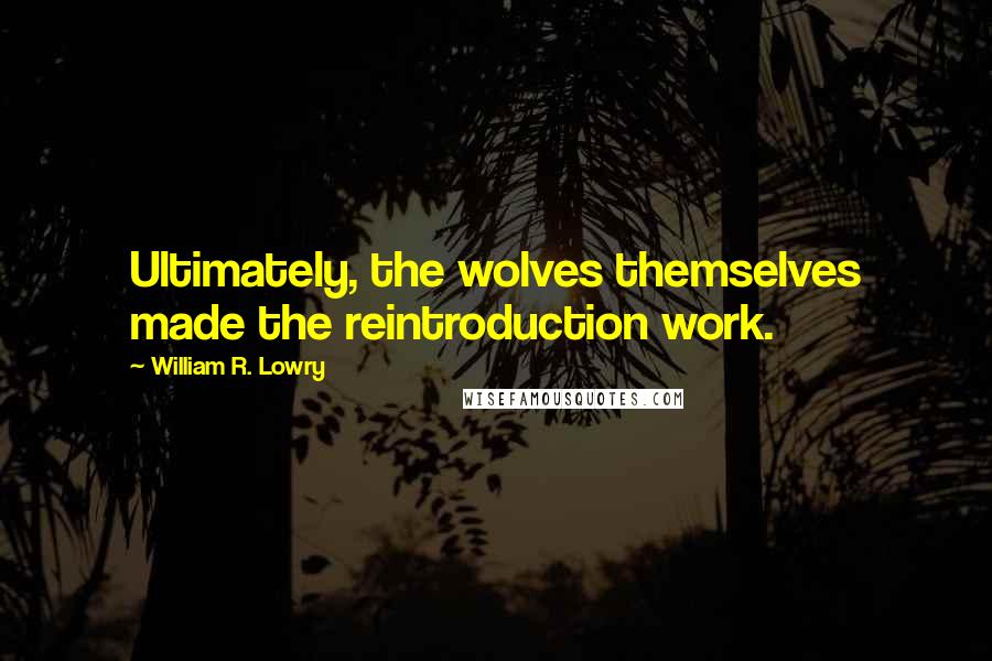 William R. Lowry Quotes: Ultimately, the wolves themselves made the reintroduction work.