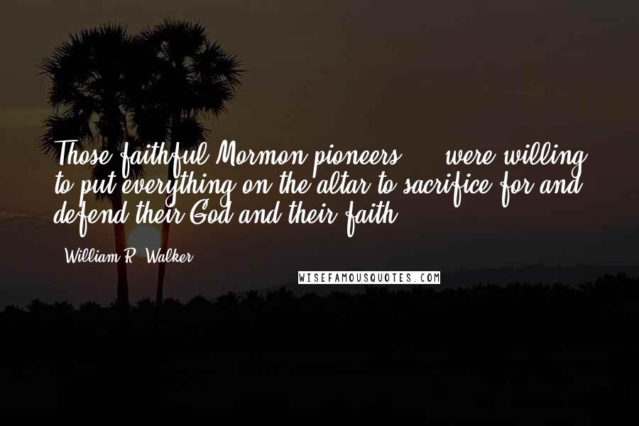 William R. Walker Quotes: Those faithful Mormon pioneers ... were willing to put everything on the altar to sacrifice for and defend their God and their faith.