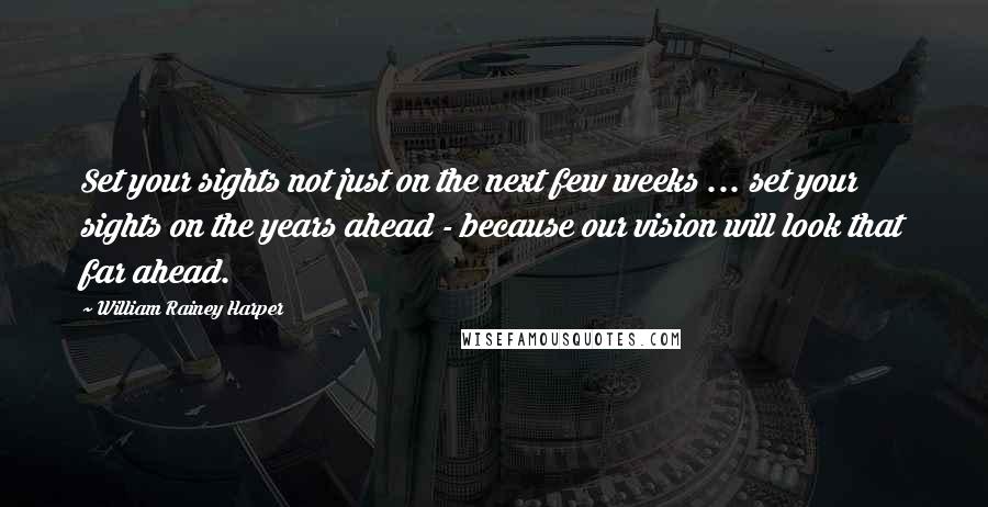 William Rainey Harper Quotes: Set your sights not just on the next few weeks ... set your sights on the years ahead - because our vision will look that far ahead.