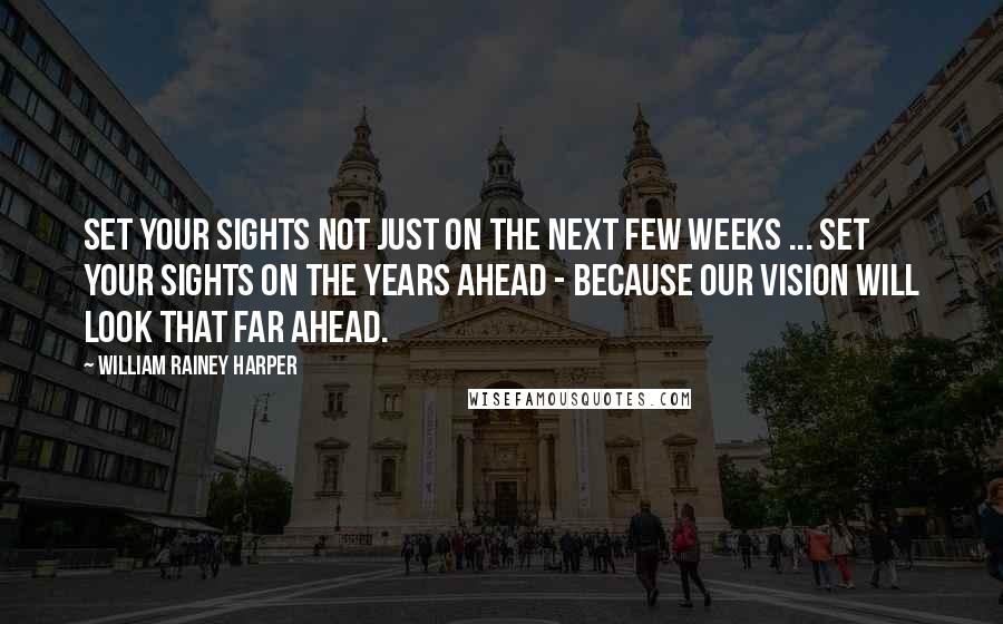 William Rainey Harper Quotes: Set your sights not just on the next few weeks ... set your sights on the years ahead - because our vision will look that far ahead.