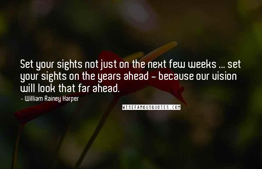 William Rainey Harper Quotes: Set your sights not just on the next few weeks ... set your sights on the years ahead - because our vision will look that far ahead.