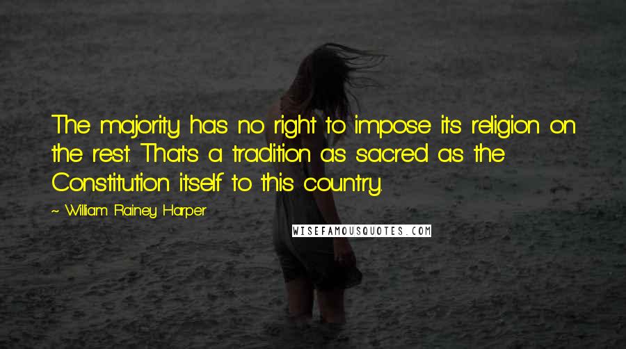 William Rainey Harper Quotes: The majority has no right to impose its religion on the rest. That's a tradition as sacred as the Constitution itself to this country.