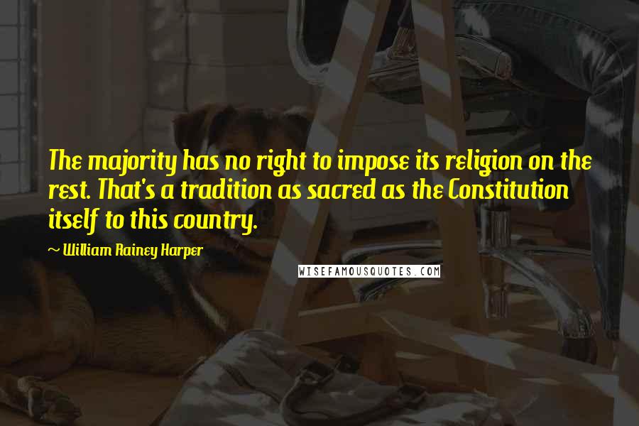 William Rainey Harper Quotes: The majority has no right to impose its religion on the rest. That's a tradition as sacred as the Constitution itself to this country.