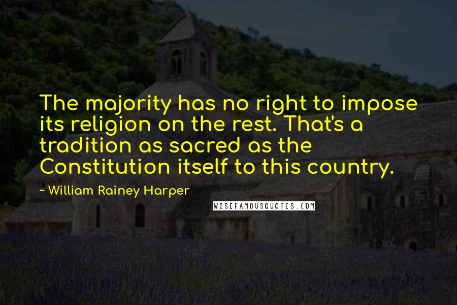 William Rainey Harper Quotes: The majority has no right to impose its religion on the rest. That's a tradition as sacred as the Constitution itself to this country.