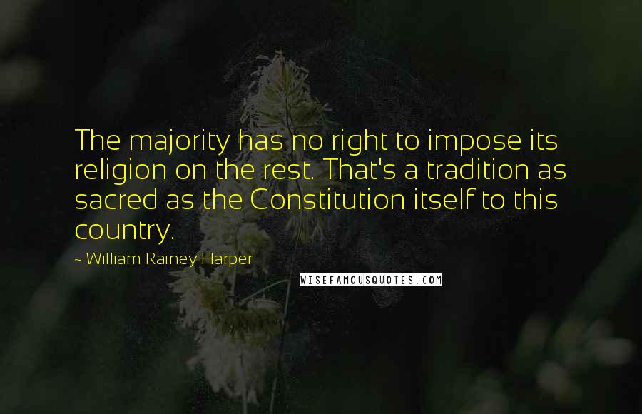 William Rainey Harper Quotes: The majority has no right to impose its religion on the rest. That's a tradition as sacred as the Constitution itself to this country.