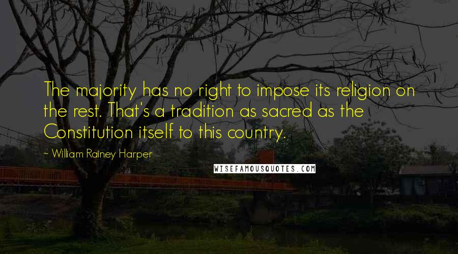 William Rainey Harper Quotes: The majority has no right to impose its religion on the rest. That's a tradition as sacred as the Constitution itself to this country.