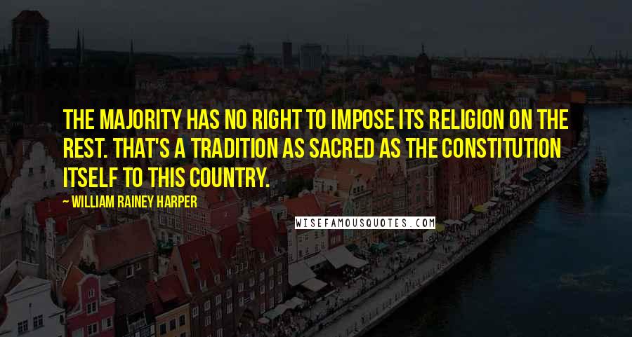 William Rainey Harper Quotes: The majority has no right to impose its religion on the rest. That's a tradition as sacred as the Constitution itself to this country.