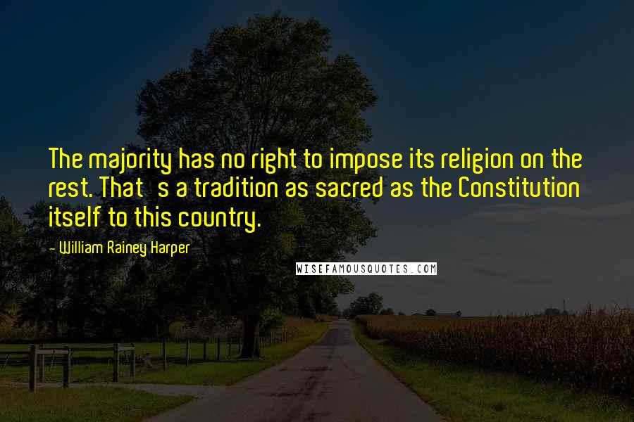 William Rainey Harper Quotes: The majority has no right to impose its religion on the rest. That's a tradition as sacred as the Constitution itself to this country.