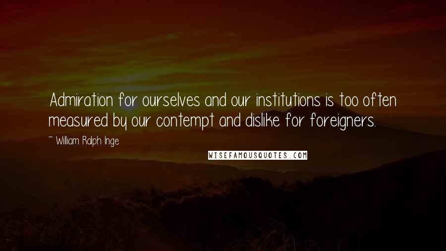 William Ralph Inge Quotes: Admiration for ourselves and our institutions is too often measured by our contempt and dislike for foreigners.