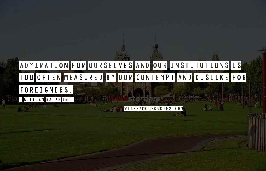 William Ralph Inge Quotes: Admiration for ourselves and our institutions is too often measured by our contempt and dislike for foreigners.