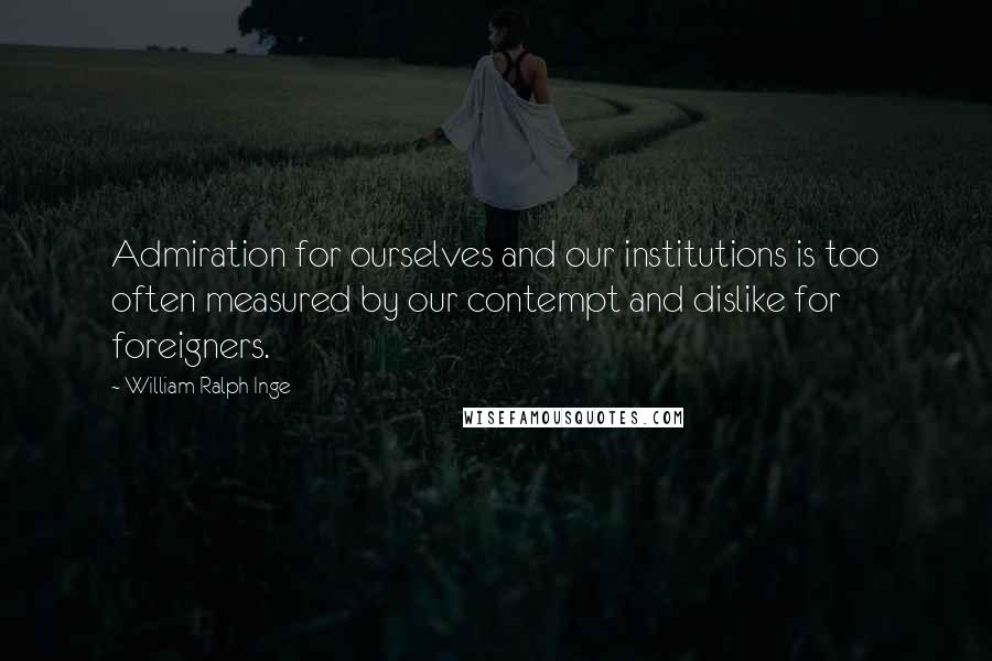 William Ralph Inge Quotes: Admiration for ourselves and our institutions is too often measured by our contempt and dislike for foreigners.