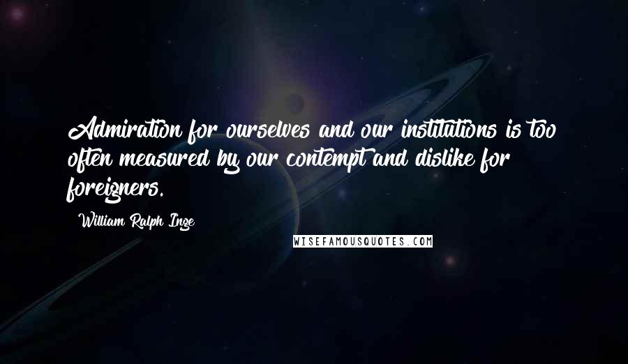 William Ralph Inge Quotes: Admiration for ourselves and our institutions is too often measured by our contempt and dislike for foreigners.