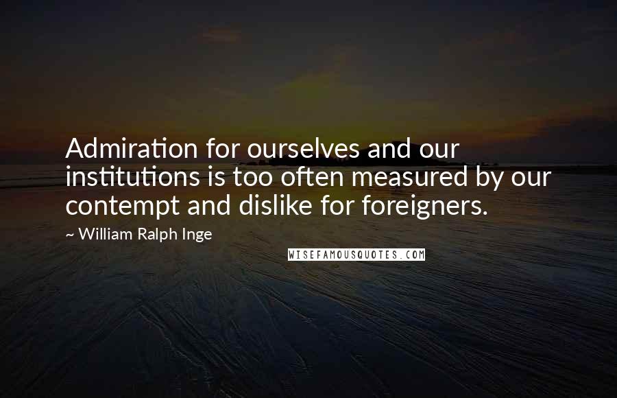 William Ralph Inge Quotes: Admiration for ourselves and our institutions is too often measured by our contempt and dislike for foreigners.