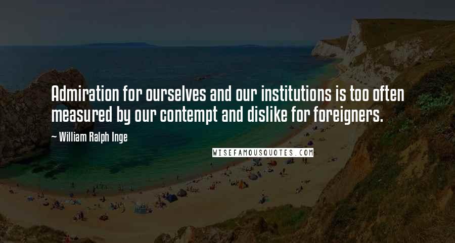 William Ralph Inge Quotes: Admiration for ourselves and our institutions is too often measured by our contempt and dislike for foreigners.