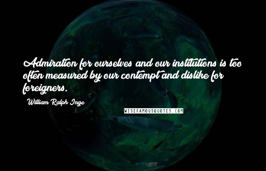 William Ralph Inge Quotes: Admiration for ourselves and our institutions is too often measured by our contempt and dislike for foreigners.