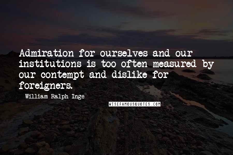 William Ralph Inge Quotes: Admiration for ourselves and our institutions is too often measured by our contempt and dislike for foreigners.