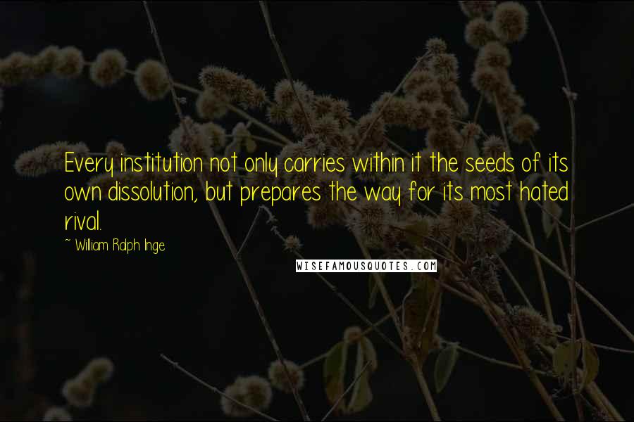 William Ralph Inge Quotes: Every institution not only carries within it the seeds of its own dissolution, but prepares the way for its most hated rival.