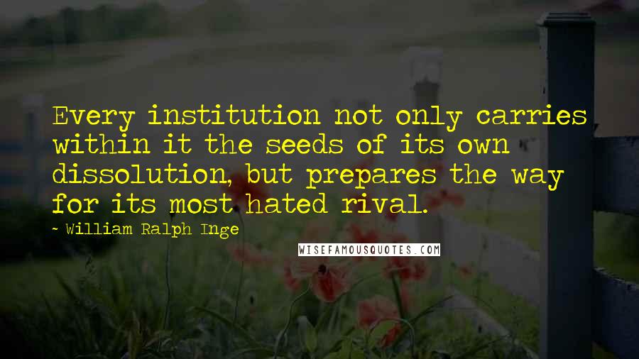 William Ralph Inge Quotes: Every institution not only carries within it the seeds of its own dissolution, but prepares the way for its most hated rival.
