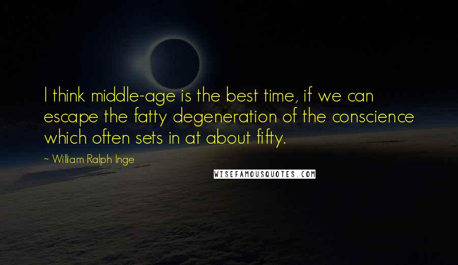 William Ralph Inge Quotes: I think middle-age is the best time, if we can escape the fatty degeneration of the conscience which often sets in at about fifty.