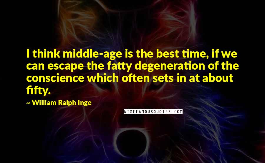 William Ralph Inge Quotes: I think middle-age is the best time, if we can escape the fatty degeneration of the conscience which often sets in at about fifty.