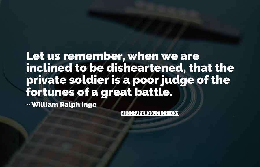 William Ralph Inge Quotes: Let us remember, when we are inclined to be disheartened, that the private soldier is a poor judge of the fortunes of a great battle.