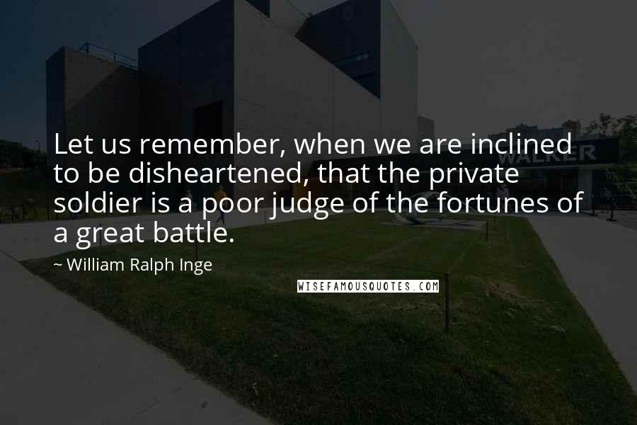 William Ralph Inge Quotes: Let us remember, when we are inclined to be disheartened, that the private soldier is a poor judge of the fortunes of a great battle.