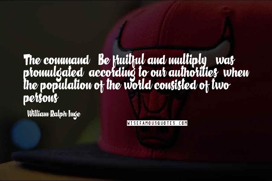 William Ralph Inge Quotes: The command, 'Be fruitful and multiply', was promulgated, according to our authorities, when the population of the world consisted of two persons.