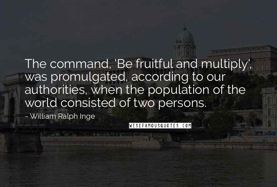 William Ralph Inge Quotes: The command, 'Be fruitful and multiply', was promulgated, according to our authorities, when the population of the world consisted of two persons.