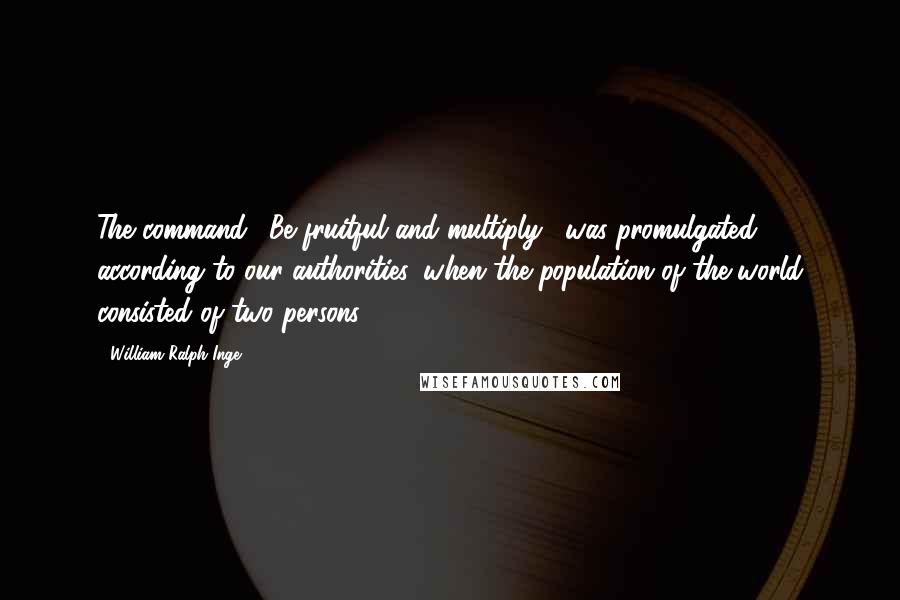 William Ralph Inge Quotes: The command, 'Be fruitful and multiply', was promulgated, according to our authorities, when the population of the world consisted of two persons.
