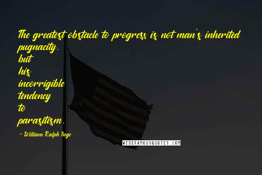 William Ralph Inge Quotes: The greatest obstacle to progress is not man's inherited pugnacity, but his incorrigible tendency to parasitism.