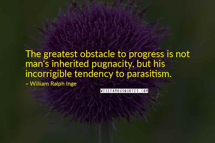 William Ralph Inge Quotes: The greatest obstacle to progress is not man's inherited pugnacity, but his incorrigible tendency to parasitism.