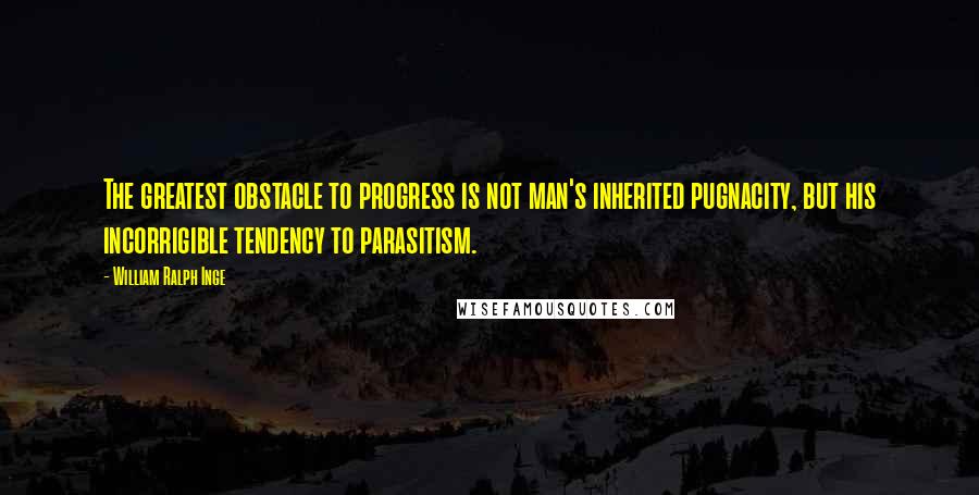 William Ralph Inge Quotes: The greatest obstacle to progress is not man's inherited pugnacity, but his incorrigible tendency to parasitism.