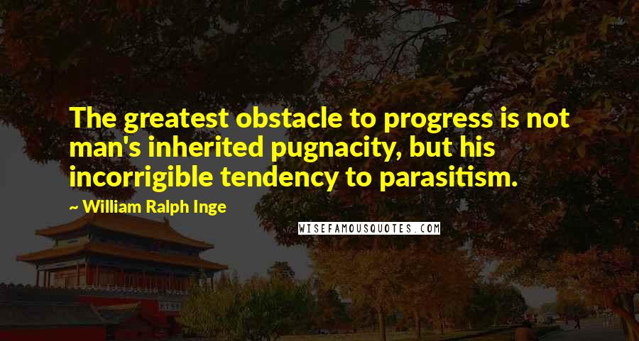 William Ralph Inge Quotes: The greatest obstacle to progress is not man's inherited pugnacity, but his incorrigible tendency to parasitism.