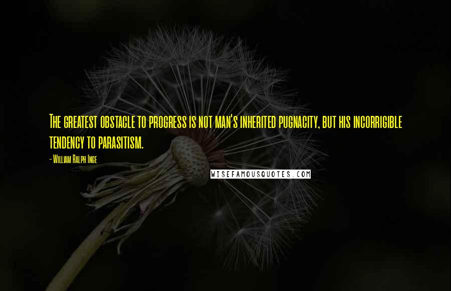 William Ralph Inge Quotes: The greatest obstacle to progress is not man's inherited pugnacity, but his incorrigible tendency to parasitism.