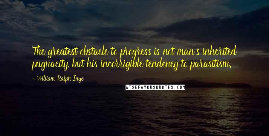 William Ralph Inge Quotes: The greatest obstacle to progress is not man's inherited pugnacity, but his incorrigible tendency to parasitism.