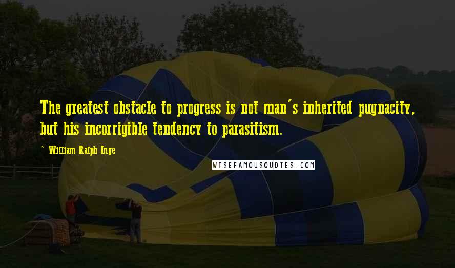 William Ralph Inge Quotes: The greatest obstacle to progress is not man's inherited pugnacity, but his incorrigible tendency to parasitism.