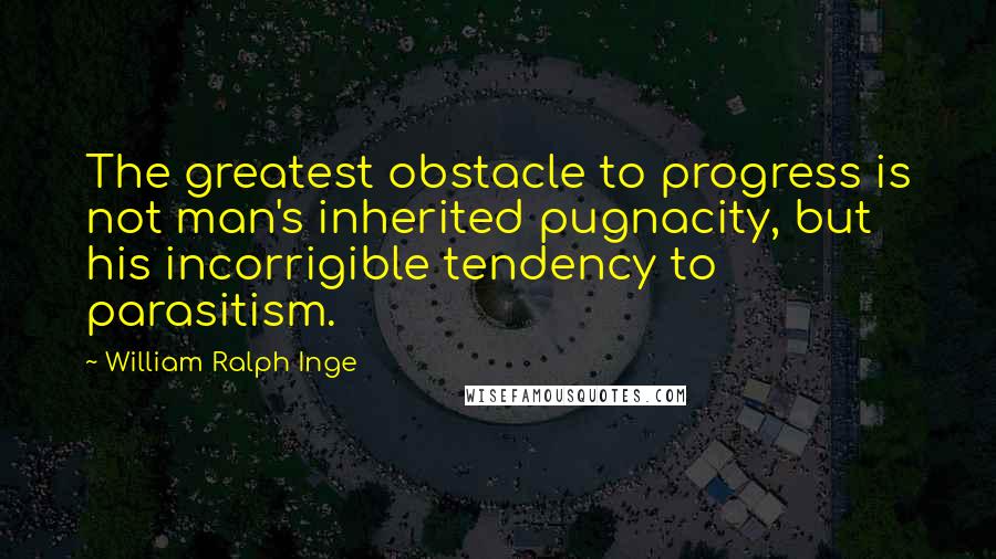 William Ralph Inge Quotes: The greatest obstacle to progress is not man's inherited pugnacity, but his incorrigible tendency to parasitism.