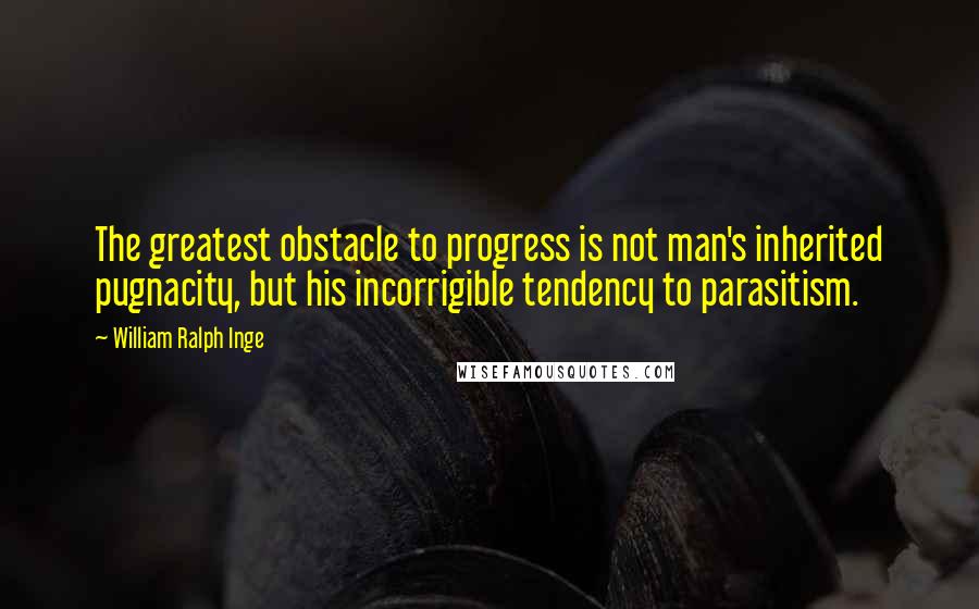 William Ralph Inge Quotes: The greatest obstacle to progress is not man's inherited pugnacity, but his incorrigible tendency to parasitism.