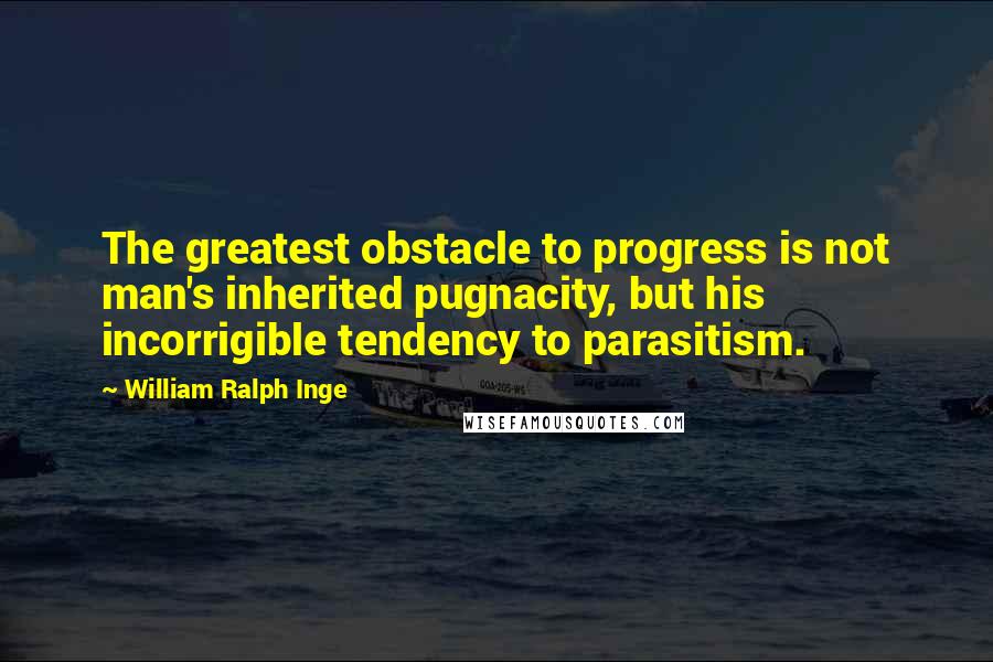 William Ralph Inge Quotes: The greatest obstacle to progress is not man's inherited pugnacity, but his incorrigible tendency to parasitism.