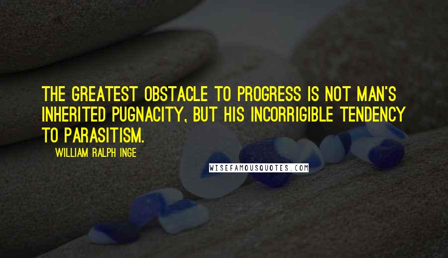 William Ralph Inge Quotes: The greatest obstacle to progress is not man's inherited pugnacity, but his incorrigible tendency to parasitism.