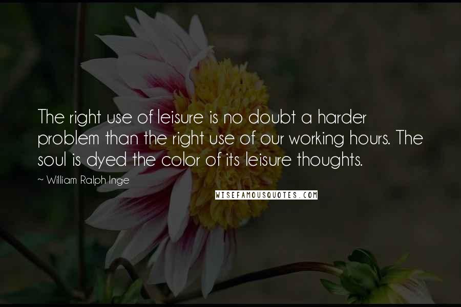 William Ralph Inge Quotes: The right use of leisure is no doubt a harder problem than the right use of our working hours. The soul is dyed the color of its leisure thoughts.