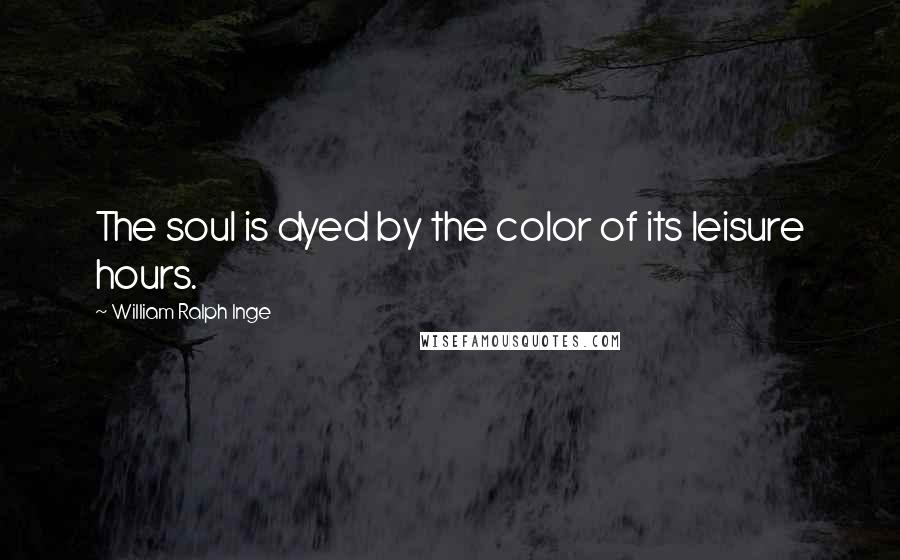 William Ralph Inge Quotes: The soul is dyed by the color of its leisure hours.