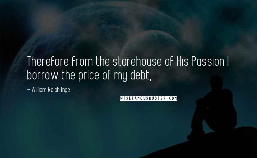 William Ralph Inge Quotes: Therefore from the storehouse of His Passion I borrow the price of my debt,