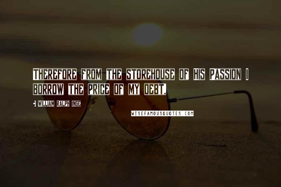 William Ralph Inge Quotes: Therefore from the storehouse of His Passion I borrow the price of my debt,