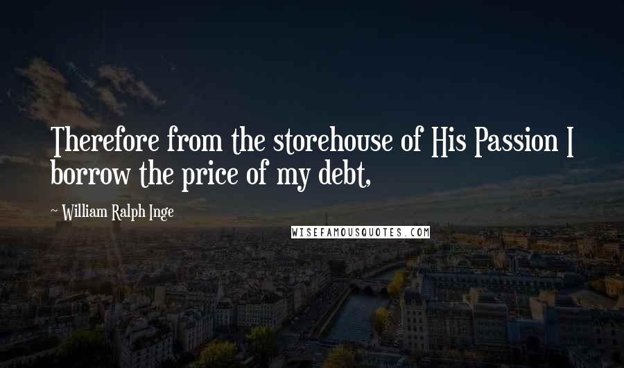 William Ralph Inge Quotes: Therefore from the storehouse of His Passion I borrow the price of my debt,