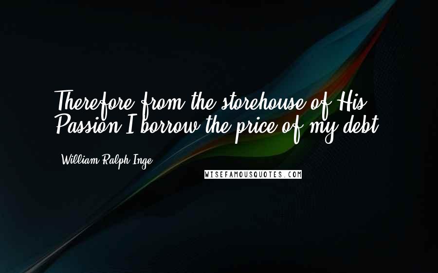 William Ralph Inge Quotes: Therefore from the storehouse of His Passion I borrow the price of my debt,